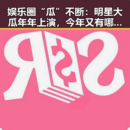 娱乐圈“瓜”不断：明星大瓜年年上演，今年又有哪些看点？