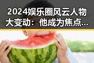 2024娱乐圈风云人物大变动：他成为焦点，关系悄然变化